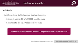 portaldeboaspraticas.iff.fiocruz.br
RUBÉOLA NA GESTAÇÃO
Incidência
• Incidência global da Síndrome da Rubéola Congênita
-> Antes da vacina: 0,8 a 4,0 / 1000 nascidos vivos
-> Atualmente: 0,1 a 0,2 / 1000 nascidos vivos
Protocolo FEBRASGO nº 96, CNE Medicina Fetal – 2018.
Incidência da Síndrome da Rubéola Congênita no Brasil: 0 desde 2009
 