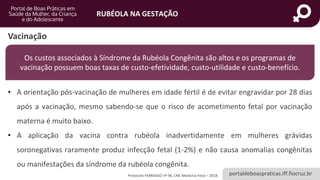 portaldeboaspraticas.iff.fiocruz.br
RUBÉOLA NA GESTAÇÃO
Vacinação
Os custos associados à Síndrome da Rubéola Congênita são altos e os programas de
vacinação possuem boas taxas de custo-efetividade, custo-utilidade e custo-benefício.
Protocolo FEBRASGO nº 96, CNE Medicina Fetal – 2018.
• A orientação pós-vacinação de mulheres em idade fértil é de evitar engravidar por 28 dias
após a vacinação, mesmo sabendo-se que o risco de acometimento fetal por vacinação
materna é muito baixo.
• A aplicação da vacina contra rubéola inadvertidamente em mulheres grávidas
soronegativas raramente produz infecção fetal (1-2%) e não causa anomalias congênitas
ou manifestações da síndrome da rubéola congênita.
 
