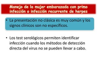 Manejo de la mujer embarazada con primo
infección o infección recurrente de herpes

• La presentación no clásica es muy común y los
signos clínicos son no específicos.
• Los test serológicos permiten identificar
infección cuando los métodos de detección
directa del virus no se pueden llevar a cabo.

 