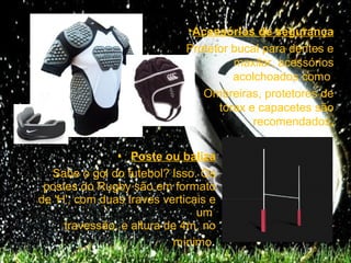 •Acessórios de segurança
                             Protetor bucal para dentes e
                                      maxilar, acessórios
                                      acolchoados como
                                Ombreiras, protetores de
                                   tórax e capacetes são
                                          recomendados.

               • Poste ou baliza
  Sabe o gol do futebol? Isso. Os
 postes do Rugby são em formato
de 'H', com duas traves verticais e
                               um
     travessão, e altura de 4m, no
                          mínimo.
 