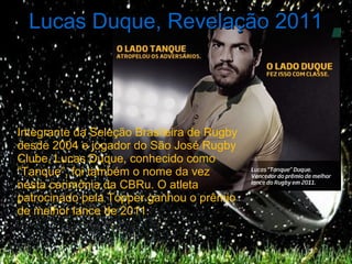 Lucas Duque, Revelação 2011




Integrante da Seleção Brasileira de Rugby
desde 2004 e jogador do São José Rugby
Clube, Lucas Duque, conhecido como
“Tanque”, foi também o nome da vez
nesta cerimônia da CBRu. O atleta
patrocinado pela Topper ganhou o prêmio
de melhor lance de 2011.
 