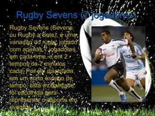 Rugby Sevens (7 jogadores)
Rugby Sevens (Sevens,
ou Rugby a Sete), é uma
variação do rúgbi, jogado
com apenas 7 jogadores
em cada time, e em 2
tempos de 7 minutos
cada. Por ser disputada
em um curto espaço de
tempo, esta modalidade
foi escolhida para
representar o esporte em
eventos.
 