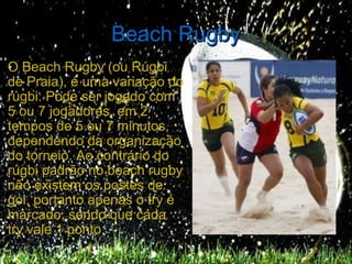 Beach Rugby
O Beach Rugby (ou Rúgbi
de Praia), é uma variação do
rúgbi. Pode ser jogado com
5 ou 7 jogadores, em 2
tempos de 5 ou 7 minutos,
dependendo da organização
do torneio. Ao contrário do
rúgbi padrão no beach rugby
não existem os postes de
gol, portanto apenas o try é
marcado, sendo que cada
try vale 1 ponto.
 