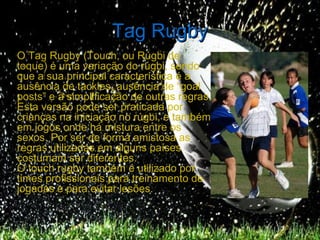 Tag Rugby
O Tag Rugby (Touch, ou Rúgbi de
toque) é uma variação do rúgbi, sendo
que a sua principal característica é a
ausência de tackles, ausência de “goal
posts” e a simplificação de outras regras.
Esta versão pode ser praticada por
crianças na iniciação no rúgbi, e também
em jogos onde há mistura entre os
sexos. Por ser de forma amistosa as
regras utilizadas em alguns países
costumam ser diferentes.
O touch rugby também é utilizado por
times profissionais para treinamento de
jogadas e para evitar lesões.
 