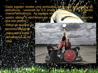Cada jogador recebe uma pontuação de acordo com o grau de
deficiência, variando de 0.5 (maior deficiência) a 3.5 pontos
(menor deficiência). As equipes são formadas por
quatro atletas e não devem ter a soma dos jogadores maior do
que oito pontos.
Utiliza-se quadras de
tamanho oficial de
 basquete e bolas
semelhantes as de
vôlei.
 
