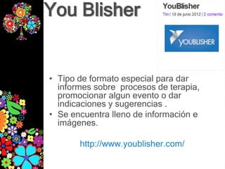 You Blisher


• Tipo de formato especial para dar
  informes sobre procesos de terapia,
  promocionar algun evento o dar
  indicaciones y sugerencias .
• Se encuentra lleno de información e
  imágenes.

       http://www.youblisher.com/
 