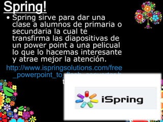 Spring!
• Spring sirve para dar una
  clase a alumnos de primaria o
  secundaria la cual te
  transfirma las diapositivas de
  un power point a una pelicual
  lo que lo hacemas interesante
  y atrae mejor la atención.
http://www.ispringsolutions.com/free
  _powerpoint_to_flash_converter.h
                  tml
 