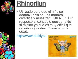 Rhinorilun
• Utilizado para que el niño se
  desenvuelva en una manera
  divertida y muestre “QUIEN ES EL”
  respecto al concepto que tiene de
  sí mismo ya que es muy dificil que
  un niño logre describirse a corta
  edad.
http://www.buildyourwildself.com/
 
