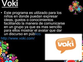 Voki
• Este programa es utilizado para los
  niños en donde puedan expresar
  ideas, gustos o conocimientos
  facilitando la manera de comunicarse
  en un grupo ya que es mas sencillo
  para ellos mostrar el avatar que dar
  un discurso en público.
http://www.voki.com/
 