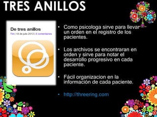 TRES ANILLOS
       • Como psicologa sirve para llevar
         un orden en el registro de los
         pacientes.

       • Los archivos se encontraran en
         orden y sirve para notar el
         desarrollo progresivo en cada
         paciente.

       • Fácil organizacion en la
         información de cada paciente.

       • http://threering.com
 