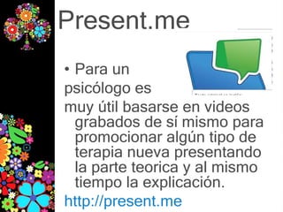 Present.me
• Para un
psicólogo es
muy útil basarse en videos
  grabados de sí mismo para
  promocionar algún tipo de
  terapia nueva presentando
  la parte teorica y al mismo
  tiempo la explicación.
http://present.me
 