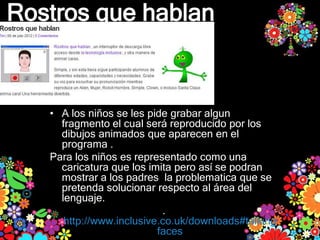 Rostros que hablan



   • A los niños se les pide grabar algun
     fragmento el cual será reproducido por los
     dibujos animados que aparecen en el
     programa .
   Para los niños es representado como una
     caricatura que los imita pero así se podran
     mostrar a los padres la problematica que se
     pretenda solucionar respecto al área del
     lenguaje.
                           .
      http://www.inclusive.co.uk/downloads#talking
                          faces
 