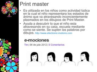 Print master
• Es utilizada en los niños como actividad lúdica
  en la cual el niño representara los estados de
  ánimo que va atravesando inconcientemente
  plasmados en los dibujoos de Print Master.
• Ayuda a descubrir lo que el niño esta
  atravesando en su casa, escuela mediante
  como se siente. Se suplen las palabras por
  dibujos. http://www.electronic-motions.com
 