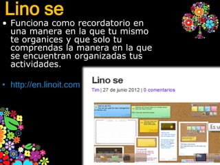 Lino se
• Funciona como recordatorio en
  una manera en la que tu mismo
  te organices y que solo tu
  comprendas la manera en la que
  se encuentran organizadas tus
  actividades.

• http://en.linoit.com
 