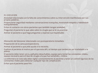 IV. EJECUCION
Ansiedad relacionada con la falta de conocimientos sobre su intervención manifestada por sus
propias palabras.
Proporcionar seguridad mediante conversaciones tranquilas, mostrando empatía y hablándole
tranquilamente.
Evitar el contacto con otros pacientes que también tengan ansiedad.
Preguntar al paciente lo que sabe sobre la cirugía que se le va practicar.
Animar al paciente a que haga preguntas y exprese sus inquietudes



Alteración del bienestar relacionado con postoperatorio inmediato.
Preparación de la cama postoperatoria.
Animar al paciente a que pida ayuda si lo necesita.
Explicar al paciente el motivo por el que esta allí y el tiempo que tardara en ser trasladado a la
planta.
El paciente debe tener cerca, pañuelos desechables, equipo para tomar las constantes vitales,
equipo necesario para el tipo de cirugía a la que fue sometido y timbre.
La enfermera en esta sala debe vigilar constantemente al paciente y tener un control riguroso de las
constantes vitales para detectar cualquier tipo de complicación.
Evitar que el paciente pase frío.
 