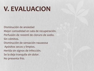 V. EVALUACION

Disminución de ansiedad
Mejor comodidad en sala de recuperación.
Perfusión de 1000ml de cloruro de sodio.
Sin vómitos.
Disminución de sensación nauseosa
Apósitos secos y limpios.
Herida sin signos de infección.
Se la deja tranquila sin dolor.
No presenta frio.
 