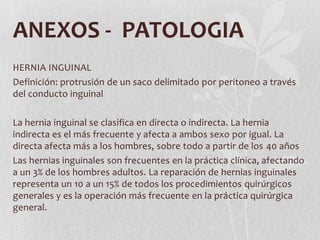 ANEXOS - PATOLOGIA
HERNIA INGUINAL
Definición: protrusión de un saco delimitado por peritoneo a través
del conducto inguinal

La hernia inguinal se clasifica en directa o indirecta. La hernia
indirecta es el más frecuente y afecta a ambos sexo por igual. La
directa afecta más a los hombres, sobre todo a partir de los 40 años
Las hernias inguinales son frecuentes en la práctica clínica, afectando
a un 3% de los hombres adultos. La reparación de hernias inguinales
representa un 10 a un 15% de todos los procedimientos quirúrgicos
generales y es la operación más frecuente en la práctica quirúrgica
general.
 