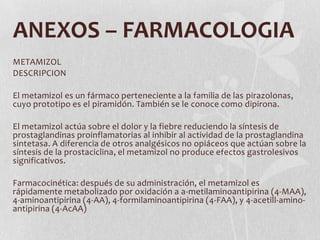 ANEXOS – FARMACOLOGIA
METAMIZOL
DESCRIPCION

El metamizol es un fármaco perteneciente a la familia de las pirazolonas,
cuyo prototipo es el piramidón. También se le conoce como dipirona.

El metamizol actúa sobre el dolor y la fiebre reduciendo la síntesis de
prostaglandinas proinflamatorias al inhibir al actividad de la prostaglandina
sintetasa. A diferencia de otros analgésicos no opiáceos que actúan sobre la
síntesis de la prostaciclina, el metamizol no produce efectos gastrolesivos
significativos.

Farmacocinética: después de su administración, el metamizol es
rápidamente metabolizado por oxidación a a-metilaminoantipirina (4-MAA),
4-aminoantipirina (4-AA), 4-formilaminoantipirina (4-FAA), y 4-acetill-amino-
antipirina (4-AcAA)
 