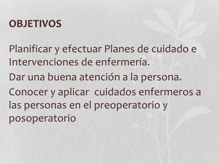 OBJETIVOS

Planificar y efectuar Planes de cuidado e
Intervenciones de enfermería.
Dar una buena atención a la persona.
Conocer y aplicar cuidados enfermeros a
las personas en el preoperatorio y
posoperatorio
 
