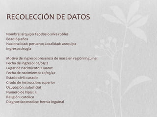 RECOLECCIÓN DE DATOS

Nombre: arquipo Teodosio silva robles
Edad:69 años
Nacionalidad: peruano; Localidad: arequipa
Ingreso: cirugia

Motivo de ingreso: presencia de masa en región inguinal
Fecha de ingreso: 02/01/12
Lugar de nacimiento: Huaraz
Fecha de nacimiento: 20/03/42
Estado civil: casado
Grado de instrucción: superior
Ocupación: suboficial
Numero de hijos: 4
Religión: catolico
Diagnostico medico: hernia inguinal
 