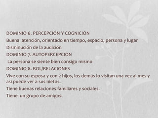 DOMINIO 6. PERCEPCIÓN Y COGNICIÓN
Buena atención, orientado en tiempo, espacio, persona y lugar
Disminución de la audición
DOMINIO 7. AUTOPERCEPCION
La persona se siente bien consigo mismo
DOMINIO 8. ROL/RELACIONES
Vive con su esposa y con 2 hijos, los demás lo visitan una vez al mes y
asi puede ver a sus nietos.
Tiene buenas relaciones familiares y sociales.
Tiene un grupo de amigos.
 