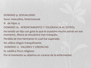 DOMINIO 9. SEXUALIDAD:
Sexo: masculino, heterosexual
N de hijos: 4
DOMINIO 10. AFRONTAMIENTO Y TOLERANCIA AL ESTRÉS.
Ha tenido un hijo con gota lo que le ocasiono mucho estrés en ese
momento. Ahora se encuentra mas tranquilo.
Perdida de tres hermanos lo cual fue superado.
No utiliza ningún tranquilizante.
DOMINIO 11. VALORES Y CREENCIAS
Es católico Poco religioso.
Por el momento su objetivo es curarse de la enfermedad.
 