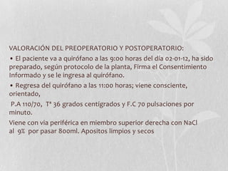 VALORACIÓN DEL PREOPERATORIO Y POSTOPERATORIO:
• El paciente va a quirófano a las 9:00 horas del día 02-01-12, ha sido
preparado, según protocolo de la planta, Firma el Consentimiento
Informado y se le ingresa al quirófano.
• Regresa del quirófano a las 11:00 horas; viene consciente,
orientado,
 P.A 110/70, Tª 36 grados centígrados y F.C 70 pulsaciones por
minuto.
Viene con via periférica en miembro superior derecha con NaCl
al 9% por pasar 800ml. Apositos limpios y secos
 