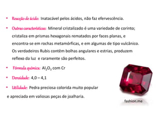 • Reacção de ácido: Inatacável pelos ácidos, não faz efervescência. 
• Outras características: Mineral cristalizado é uma variedade de corinto; 
cristaliza em prismas hexagonais rematados por faces planas, e 
encontra-se em rochas metamórficas, e em algumas de tipo vulcânico. 
Os verdadeiros Rubis contêm bolhas angulares e estrias, produzem 
reflexo da luz e raramente são perfeitos. 
• Fórmula química: Al2O3 com Cr 
• Densidade: 4,0 – 4,1 
• Utilidade: Pedra preciosa colorida muito popular 
e apreciada em valiosas peças de joalharia. 
fashion.me 
 