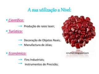 A sua utilização a Nível: 
 Científico: 
 Turístico: 
Produção de raios laser; 
Decoração de Objetos Reais; 
Manufactura de Jóias; 
 Económico: 
Fins Industriais; 
Instrumentos de Precisão; 
ninafiori.blogspot.com 
 
