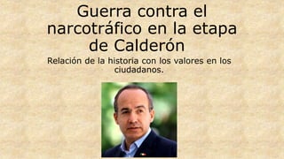 Guerra contra el
narcotráfico en la etapa
de Calderón
Relación de la historia con los valores en los
ciudadanos.
 