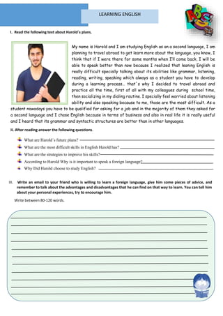 My name is Harold and I am studying English as an a second language, I am
planning to travel abroad to get learn more about the language, you know, I
think that if I were there for some months when I’ll come back, I will be
able to speak better than now because I realized that leaning English is
really difficult specially talking about its abilities like grammar, listening,
reading, writing, speaking which always as a student you have to develop
during a learning process… that´s why I decided to travel abroad and
practice all the time, first of all with my colleagues during school time,
then socializing in my dialing routine. I specially feel worried about listening
ability and also speaking because to me, those are the most difficult. As a
student nowadays you have to be qualified for asking for a job and in the majority of them they asked for
a second language and I chose English because in terms of business and also in real life it is really useful
and I heard that its grammar and syntactic structures are better than in other languages.
II. After reading answer the following questions.
What are Harold´s future plans?
What are the most difficult skills in English Harold has?
What are the strategies to improve his skills?
According to Harold Why is it important to speak a foreign language?
Why Did Harold choose to study English?
I. Read the following text about Harold´s plans.
LEARNING ENGLISH
III. Write an email to your friend who is willing to learn a foreign language, give him some pieces of advice, and
remember to talk about the advantages and disadvantages that he can find on that way to learn. You can tell him
about your personal experiences, try to encourage him.
Write between 80-120 words.
 