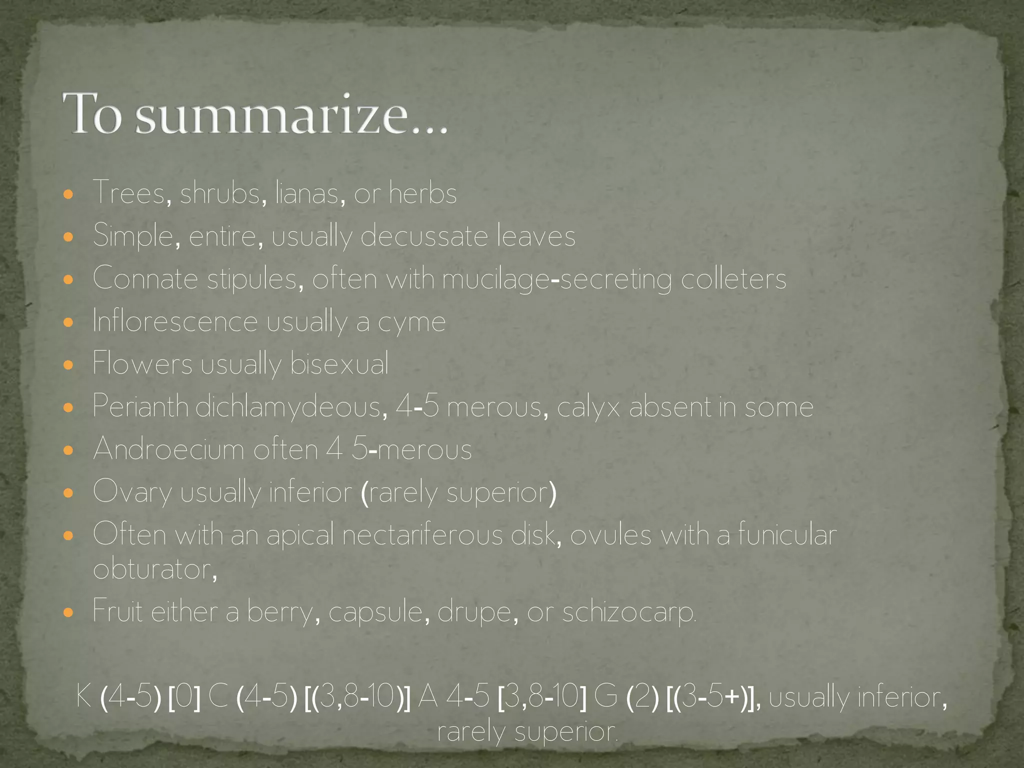  Trees, shrubs, lianas, or herbs
 Simple, entire, usually decussate leaves
 Connate stipules, often with mucilage-secreting colleters
 Inflorescence usually a cyme
 Flowers usually bisexual
 Perianth dichlamydeous, 4-5 merous, calyx absent in some
 Androecium often 4 5-merous
 Ovary usually inferior (rarely superior)
 Often with an apical nectariferous disk, ovules with a funicular
  obturator,
 Fruit either a berry, capsule, drupe, or schizocarp.


 K (4-5) [0] C (4-5) [(3,8-10)] A 4-5 [3,8-10] G (2) [(3-5+)], usually inferior,
                                 rarely superior.
 