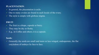 PLACENTATION:
 In general, the placentation is axile.
 One to many ovules are found in each locule of the ovary.
 The style is simple with globose stigma.
FRUIT:
 The fruit is a drupe, capsule or berry.
 They may be dry or fleshy.
 E.g., in Coffee and others; it is a capsule.
Seeds:
 Generally the seeds are small and more or less winged, endospermic, the flat
cotyledons of embryo lie face to face.
 
