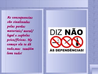 As consequencias são sinalizadas pelas perdas materiais/ moral/ legal e seqüelas psico/físicas. No começo ela te dá tudo,mas também leva tudo!
