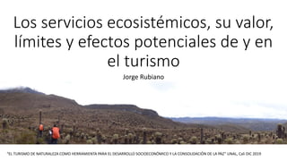 Los servicios ecosistémicos, su valor,
límites y efectos potenciales de y en
el turismo
Jorge Rubiano
“EL TURISMO DE NATURALEZA COMO HERRAMIENTA PARA EL DESARROLLO SOCIOECONÓMICO Y LA CONSOLIDACIÓN DE LA PAZ” UNAL, Cali DIC 2019
 