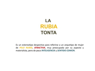 LA
                        RUBIA
                        TONTA

Es un estereotipo despectivo para referirse a un arquetipo de mujer
de PELO RUBIO, ATRACTIVA, muy preocupada por su aspecto y
materialista, pero de poca INTELIGENCIA y SENTIDO COMÚN.
 