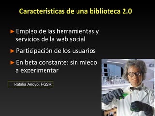 Características de una biblioteca 2.0 ►   Empleo de las herramientas y servicios de la web social ►   Participación de los usuarios ►   En beta constante: sin miedo a experimentar Natalia Arroyo. FGSR 