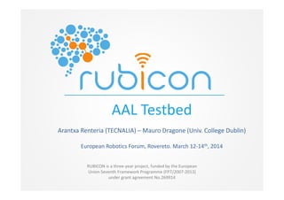 RUBICON is a three-year project, funded by the European
Union Seventh Framework Programme (FP7/2007-2013)
under grant agreement No.269914
AAL Testbed
Arantxa Renteria (TECNALIA) – Mauro Dragone (Univ. College Dublin)
European Robotics Forum, Rovereto. March 12-14th, 2014
 