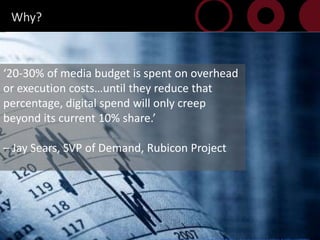Why?



20-30% of media budget is spent on overhead
or execution costsuntil they reduce that
percentage, digital spend will only creep
beyond its current 10% share.

C Jay Sears, SVP of Demand, Rubicon Project




 14
 
