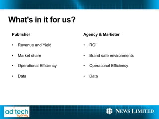 What's in it for us?
 Publisher                    Agency & Marketer

 ?   Revenue and Yield        ?   ROI

 ?   Market share             ?   Brand safe environments

 ?   Operational Efficiency   ?   Operational Efficiency

 ?   Data                     ?   Data
 