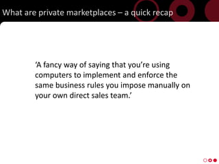 What are private marketplaces C a quick recap




        A fancy way of saying that youre using
        computers to implement and enforce the
        same business rules you impose manually on
        your own direct sales team.




8
 