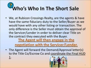 Who’s Who In The Short Sale
• We, at Rubicon Crossings Realty, are the agents & have
  have the same fiduciary duty to the Seller/Buyer as we
  would have with any other listing or transaction. The
  only difference is the Seller must obtain the approval of
  the Servicer/Lender in order to deliver clear Title on
  the contract they executed with the Buyer.


• The Agent will forward the Demand/Approval letter(s)
  to the Title Co/Escrow Co and coordinate the Final HUD
  1.

                                                          1
 