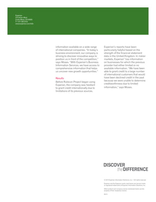 information available on a wide range
of international companies. “In today’s
business environment, our company is
striving to discover innovative ways to
position us in front of the competition,”
says Moses. “With Experian’s Business
Information Services, we have access to
comprehensive information that helps
us uncover new growth opportunities.”
Results
Before Rubicon Project began using
Experian, the company was hesitant
to grant credit internationally due to
limitations of its previous sources.
Experian’s reports have been
particularly helpful based on the
strength of the financial statement
data in the United Kingdom. In riskier
markets, Experian®
has information
on businesses for which the previous
provider had either limited or no
available information. “We have been
able to grant credit to a large number
of international customers that would
have been declined credit in the past
because we were unable to determine
creditworthiness due to limited
information,” says Moses.
Experian
475 Anton Blvd.
Costa Mesa, CA 92626
T: 1 877 565 8153
www.experian.com/b2b
© 2013 Experian Information Solutions, Inc. • All rights reserved
Experian and the Experian marks used herein are service marks
or registered trademarks of Experian Information Solutions, Inc.
Other product and company names mentioned herein are the
property of their respective owners.
03/13
 