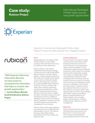 Developed
Experian’s International Developed Profiles helps
Rubicon Project to safely expand into untapped markets.
Client
Headquartered in Los Angeles, Calif.,
Rubicon Project is a technology
company that automates the buying
and selling of online advertising.
Rubicon Project is the leading
independent advertising technology
company for the comScore 500. REVV,
Rubicon Project’s real time trading
platform, reaches a global audience of
200 million U.S. and 646 million global
unique visitors monthly, the largest
reach on the Internet (as measured
by comScore). REVV helps publishers
including 1/3 of the comScore 100
make more money by automating
and optimizing monetization of their
digital media advertising inventory
through a real time auction to digital
ad buyers. Hundreds of buyer channels
representing more than 70,000 end
advertisers access and bid on Rubicon
Project’s publishers’ inventory, forming
one of the largest scale transaction
marketplaces in any industry.
Rubicon Project works with publishers
and customers such as ABC, Monster,
Careerbuilder, Time Inc., The Tribune
Company, Virgin Media, News
International, The Times of India and
Electronic Arts.
Challenge/Objective
Rubicon Project is focused on rapidly
expanding into new territories while
providing world-class service and
minimizing risk. In some geographic
regions, online ad trading is a new
concept that is generating considerable
excitement, but this poses the challenge
of being able to adequately navigate
risk in these uncharted waters. Most
recently, Rubicon Project has been
challenged with monitoring customers
located in high-risk countries, including
some of the countries affected by recent
economic challenges in the Eurozone
and Latin America. “Experian simply
has updated information on many of
the customers of concern. Other credit
reporting agencies tend to have outdated
information,” says Lorraine Moses,
Director, Credit & Collections for
Rubicon Project, who manages
global credit operations, including
credit granting, collections and risk
management.
Resolution
Rubicon Project has been purchasing
international business reports from
Experian for more than two years.
The company selected Experian
because Experian tends to have more
Case study:
Rubicon Project
International Developed
Profiles helps uncover
new growthopportunities.
“With Experian’s Business
Information Services,
we have access to
comprehensive information
that helps us uncover new
growth opportunities.”
— Lorraine Moses, Director,
Credit & Collections, Rubicon
Project
 