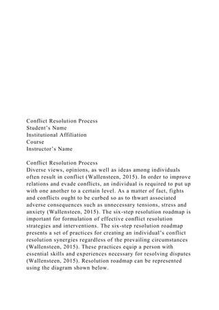Conflict Resolution Process
Student’s Name
Institutional Affiliation
Course
Instructor’s Name
Conflict Resolution Process
Diverse views, opinions, as well as ideas among individuals
often result in conflict (Wallensteen, 2015). In order to improve
relations and evade conflicts, an individual is required to put up
with one another to a certain level. As a matter of fact, fights
and conflicts ought to be curbed so as to thwart associated
adverse consequences such as unnecessary tensions, stress and
anxiety (Wallensteen, 2015). The six-step resolution roadmap is
important for formulation of effective conflict resolution
strategies and interventions. The six-step resolution roadmap
presents a set of practices for creating an individual’s conflict
resolution synergies regardless of the prevailing circumstances
(Wallensteen, 2015). These practices equip a person with
essential skills and experiences necessary for resolving disputes
(Wallensteen, 2015). Resolution roadmap can be represented
using the diagram shown below.
 