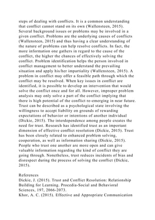 steps of dealing with conflicts. It is a common understanding
that conflict cannot stand on its own (Wallensteen, 2015).
Several background issues or problems may be involved in a
given conflict. Problems are the underlying causes of conflicts
(Wallensteen, 2015) and thus having a clear understanding of
the nature of problems can help resolve conflicts. In fact, the
more information one gathers in regard to the cause of the
conflict, the higher the chances of effectively solving the
conflict. Problem identification helps the person involved in
conflict management to better understand the prevailing
situation and apply his/her impartiality (Wallensteen, 2015). A
problem in conflict may offer a feasible path through which the
conflict may be resolved. When key issues in conflict are
identified, it is possible to develop an intervention that would
solve the conflict once and for all. However, improper problem
analysis may only solve a part of the conflict implying that
there is high potential of the conflict re-emerging in near future.
Trust can be described as a psychological state involving the
willingness to accept liability on grounds of rewarding
expectations of behavior or intentions of another individual
(Dickie, 2015). The interdependence among people creates the
need for trust. Research has identified trust as an important
dimension of effective conflict resolution (Dickie, 2015). Trust
has been closely related to enhanced problem solving,
cooperation, as well as information sharing (Dickie, 2015).
People who trust one another are more open and can give
valuable information regarding the kind of conflict they are
going through. Nonetheless, trust reduces incidents of bias and
disrespect during the process of solving the conflict (Dickie,
2015).
References
Dickie, J. (2015). Trust and Conflict Resolution: Relationship
Building for Learning. Procedia-Social and Behavioral
Sciences, 197, 2066-2073.
Khor, A. C. (2015). Effective and Appropriate Communication
 