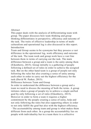 Abstract
This paper deals with the analysis of differentiating team with
group. The paper discusses how team thinking and group
thinking differentiates in perspective, efficiency and outcome of
the task. The traits of effective leadership in terms of multi
culturalism and operational leg is also discussed in this report.
Introduction
Team and Group seems to be synonyms but they possess a vast
difference in the operational leg, work efficiency and outcome
of the task. The team work and group work have a vast line
between them in terms of carrying out the task. The main
difference between a group and a team is the unity among them
(Eikenberry, 2015). Group initially is a gathering of people
following a defined set of rules in order to achieve the assigned
task. But on the other hand team is a group of people not only
following the rules but also creating a sense of unity among
each other in order to carry out the highest efficiency for the
task (David W. Parker, 2015).
Difference between Team and Group
In order to understand the difference between a group and a
team we need to discuss the meaning of both the terms. A group
initiates when a group of people try to achieve a single unified
goal by only following a set of rules (Eikenberry, 2015).
However in order to form a team it requires a higher
commitment by the people creating a sense of unity, help and
not only following the rules but also supporting others in order
to not only fulfill the goal but also with the highest efficiency.
· The accountability among team and group is what makes them
different from each other. In a group the accountability lies on
people with individuality but in a team there is a collective
 