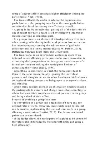 sense of accountability causing a higher efficiency among the
participants (Neck, 1994).
· The team collectively works to achieve the organizational
goals however, the group try to achieve the same goals but on
an individual level decreasing the efficiency overall.
· A group is led by an individual getting all of the decisions on
one shoulder however, a team is led by collective leadership
making everyone an important part.
· In a groups there is an absence of interdependency over each
other causing individuality in the work process however a team
has interdependency causing the achievement of goal with
efficiency and in a timely manner (David W. Parker, 2015).
Difference between Team think and Group think
· The team works in an environment containing more of an
informal nature allowing participants to be more convenient in
expressing their perspectives but in a group there is more of a
formal environment making the participants hesitant of
expressing their views (Neck, 1994).
· Groupthink is something in which the participants tend to
think in the same manner totally ignoring the individual
presence and thoughts but on the other hand team think allows a
collective thinking process and being open to everyone’s views
and thinking.
· Group think contains more of an observation timeline making
the participants to observe and change themselves according to
others but team think provides a sense of presence in the group
and being valued of their effort.
Process of evolving a group into team
The conversion of a group into a team doesn’t have any pre-
defined rules or steps. However, there exists some points that
can be used in implementing the traits of team work in a group
allowing a conversion (Baptist, 2015). The below mentioned
points can be considered:
· If the leader allows the participants of a group to be known of
the values and importance by working with unity can cause a
high efficiency.
 