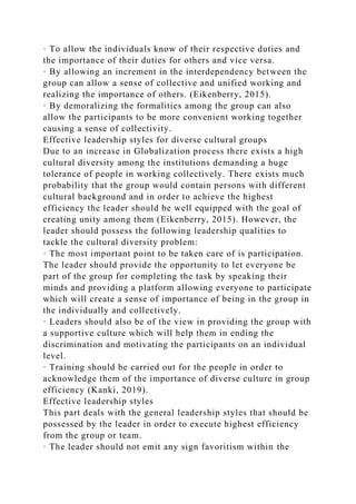 · To allow the individuals know of their respective duties and
the importance of their duties for others and vice versa.
· By allowing an increment in the interdependency between the
group can allow a sense of collective and unified working and
realizing the importance of others. (Eikenberry, 2015).
· By demoralizing the formalities among the group can also
allow the participants to be more convenient working together
causing a sense of collectivity.
Effective leadership styles for diverse cultural groups
Due to an increase in Globalization process there exists a high
cultural diversity among the institutions demanding a huge
tolerance of people in working collectively. There exists much
probability that the group would contain persons with different
cultural background and in order to achieve the highest
efficiency the leader should be well equipped with the goal of
creating unity among them (Eikenberry, 2015). However, the
leader should possess the following leadership qualities to
tackle the cultural diversity problem:
· The most important point to be taken care of is participation.
The leader should provide the opportunity to let everyone be
part of the group for completing the task by speaking their
minds and providing a platform allowing everyone to participate
which will create a sense of importance of being in the group in
the individually and collectively.
· Leaders should also be of the view in providing the group with
a supportive culture which will help them in ending the
discrimination and motivating the participants on an individual
level.
· Training should be carried out for the people in order to
acknowledge them of the importance of diverse culture in group
efficiency (Kanki, 2019).
Effective leadership styles
This part deals with the general leadership styles that should be
possessed by the leader in order to execute highest efficiency
from the group or team.
· The leader should not emit any sign favoritism within the
 