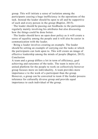 group. This will initiate a sense of isolation among the
participants causing a huge inefficiency in the operations of the
task. Instead the leader should be open to all and be supportive
of each and every person in the group (Baptist, 2015).
· The leader should be passing out feedbacks to the participants
regularly mainly involving his attributes but also discussing
how the things could be done better.
· The leader should have an open door policy as it will create a
sense of equality among the people and it will also be easier in
communication with the leader.
· Being a leader involves creating an example. The leader
should be setting an example of carrying out the tasks at which
the participants can look upon to. This will create an image of
effective leadership among the minds of people (Baptist, 2015).
Conclusion
A team and a group differs a lot in term of efficiency, goal
achieving and outcomes of the tasks. The team is more of a
united platform for the people to work on collectively however
group focuses more on individuality. A team provides more
importance e to the work of a participant than the group.
However, a group can be converted to team if the leader possess
tolerance for culturally diverse group and provide equal
importance to each individual of the group.
 